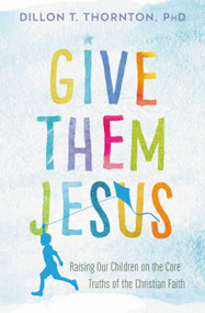 Give Them Jesus (Raising Our Children on the Core Truths of the Christian Faith) by Dillon T. Thornton, 9781478920717