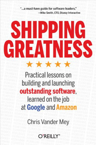 Shipping Greatness (Practical lessons on building and launching outstanding software, learned on the job at Google and Amazon) by Chris Vander Mey, 9781449336578