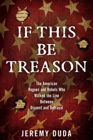 If This Be Treason (The American Rogues and Rebels Who Walked the Line Between Dissent and Betrayal) by Jeremy Duda, 9781493024018