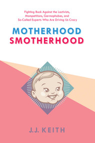 Motherhood Smotherhood (Fighting Back Against the Lactivists, Mompetitions, Germophobes, and So-Called Experts Who Are Driving Us Crazy) by JJ Keith, 9781629146584