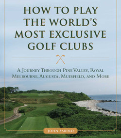 How to Play the World's Most Exclusive Golf Clubs (A Journey through Pine Valley, Royal Melbourne, Augusta, Muirfield, and More) by John Sabino, 9781634507998