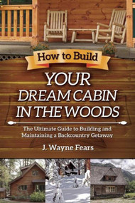 How to Build Your Dream Cabin in the Woods (The Ultimate Guide to Building and Maintaining a Backcountry Getaway) by J. Wayne Fears, 9781629146539