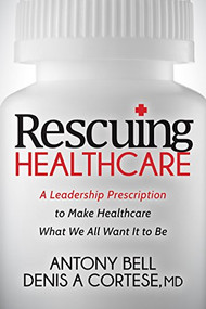 Rescuing Healthcare (A Leadership Prescription to Make Healthcare What We All Want It to Be) by Antony Bell, Denis A Cortese, 9781683501381