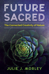 Future Sacred (The Connected Creativity of Nature) by Julie J. Morley, Glenn Aparicio Parry, 9781620557686