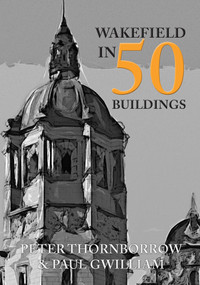 Wakefield in 50 Buildings by Peter Thornborrow, Paul Gwilliam, 9781445659060