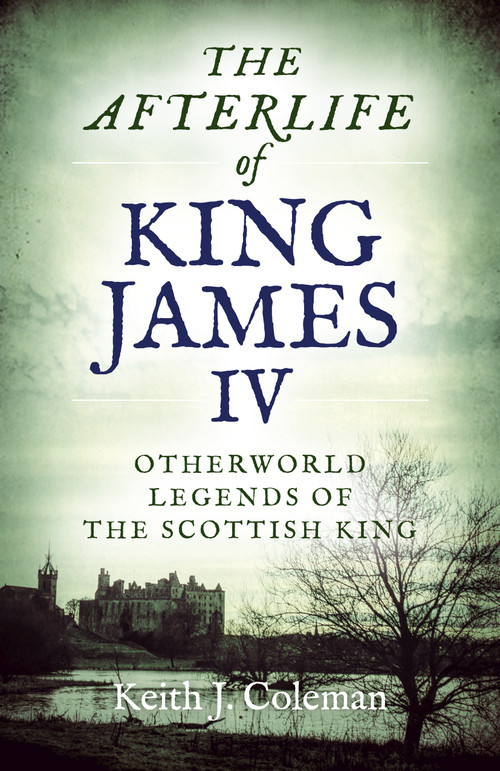 The Afterlife of King James IV (Otherworld Legends Of The Scottish King) by Keith  John Coleman, 9781789041170