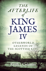 The Afterlife of King James IV (Otherworld Legends Of The Scottish King) by Keith  John Coleman, 9781789041170