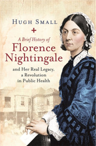 A Brief History of Florence Nightingale (and Her Real Legacy, a Revolution in Public Health) by Hugh Small, 9781472140289