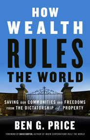How Wealth Rules the World (Saving Our Communities and Freedoms from the Dictatorship of Property) by Ben G. Price, David Korten, 9781523097630