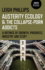 Austerity Ecology & the Collapse-Porn Addicts (A Defence Of Growth, Progress, Industry And Stuff) by Leigh Phillips, 9781782799603
