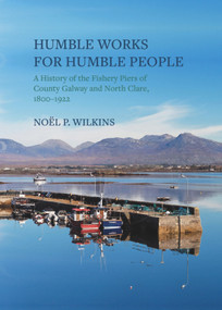 Humble Works for Humble People (A History of the Fishery Piers of County Galway and North Clare, 1800-1922) by Noel P. Wilkins, 9781911024910