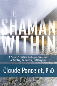 The Shaman Within (A Physicist's Guide to the Deeper Dimensions of Your Life, the Universe, and Everything) by Claude Poncelet, Ph.D., 9781622031979