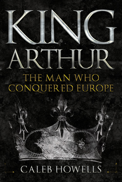 King Arthur (The Man Who Conquered Europe) by Caleb Howells, 9781445690834