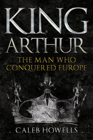 King Arthur (The Man Who Conquered Europe) by Caleb Howells, 9781445690834