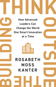 Think Outside the Building (How Advanced Leaders Can Change the World One Smart Innovation at a Time) by Rosabeth Moss Kanter, 9781541742710