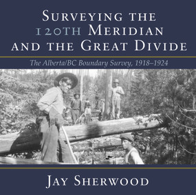 Surveying the 120th Meridian and the Great Divide (The Alberta/BC Boundary Survey, 1918-1924) by Jay Sherwood, 9781773860091