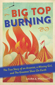 Big Top Burning (The True Story of an Arsonist, a Missing Girl, and The Greatest Show On Earth) - 9781641602235 by Laura A. Woollett, 9781641602235