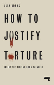How to Justify Torture (Inside the Ticking Bomb Scenario) by Alex Adams, 9781912248582