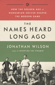 The Names Heard Long Ago (How the Golden Age of Hungarian Soccer Shaped the Modern Game) by Jonathan Wilson, 9781568587844