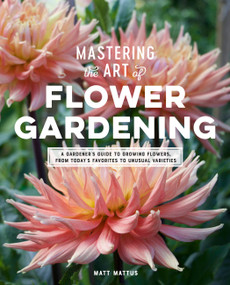 Mastering the Art of Flower Gardening (A Gardener's Guide to Growing Flowers, from Today's Favorites to Unusual Varieties) by Matt Mattus, 9780760366271