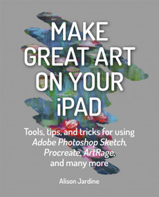 Make Great Art on Your iPad (Tools, tips and tricks for using Adobe Photoshop Sketch, Procreate, ArtRage and many more) by Alison Jardine, 9781781577714