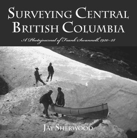 Surveying Central British Columbia (A Photojournal of Frank Swanell, 1920-28) by Jay Sherwood, 9780772657428