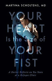 Your Heart Is the Size of Your Fist (A Doctor Reflects on Ten Years at a Refugee Clinic) by Martina Scholtens, 9781927366684