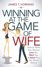 Winning at the Game of Wife (How to Make Your Woman Love You, Want You, & Adore You, Like Never Before) by James T. Horning, 9781630476748
