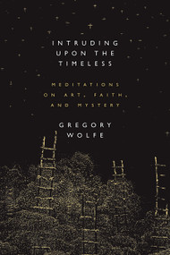 Intruding Upon the Timeless (Meditations of Art, Faith, and Mystery) by Gregory Wolfe, 9781941106068