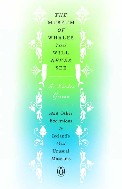 The Museum of Whales You Will Never See (And Other Excursions to Iceland's Most Unusual Museums) by A. Kendra Greene, 9780143135463