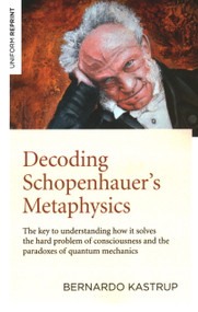 Decoding Schopenhauer's Metaphysics (The Key to Understanding How It Solves the Hard Problem of Consciousness and the Paradoxes of Quantum Mechanics) by Bernardo Kastrup, 9781789044263