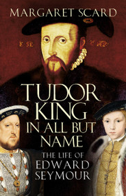Tudor King in All but Name (The Life of Edward Seymour) by Margaret Scard, 9780750993944