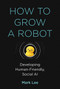 How to Grow a Robot (Developing Human-Friendly, Social AI) by Mark H. Lee, 9780262043731
