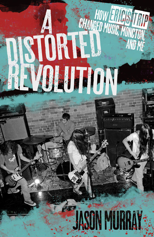 A Distorted Revolution (How Eric's Trip Changed Music, Moncton, and Me) by Jason Murray, 9781771084932
