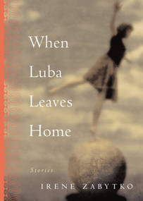 When Luba Leaves Home (Stories) by Irene Zabytko, 9781565123328