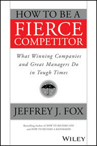 How to Be a Fierce Competitor (What Winning Companies and Great Managers Do in Tough Times) by Jeffrey J. Fox, 9781119116523