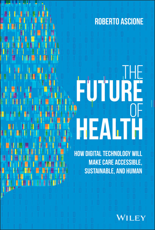 The Future of Health (How Digital Technology Will Make Care Accessible, Sustainable, and Human) by Roberto Ascione, 9781119797258