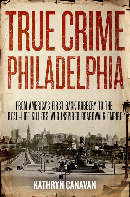 True Crime Philadelphia (From America's First Bank Robbery to the Real-Life Killers Who Inspired Boardwalk Empire) by Kathryn Canavan, 9781493036158