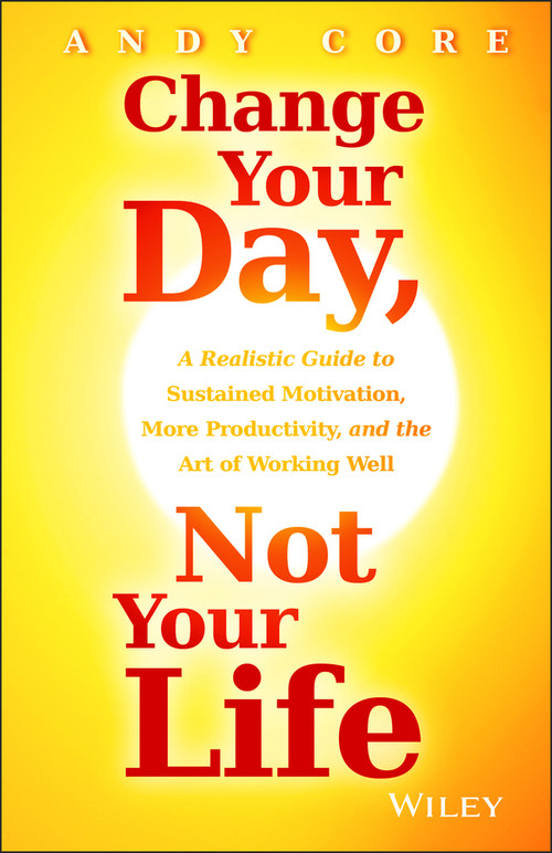 Change Your Day, Not Your Life (A Realistic Guide to Sustained Motivation, More Productivity and the Art Of Working Well) by Andy Core, 9781118815984