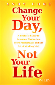 Change Your Day, Not Your Life (A Realistic Guide to Sustained Motivation, More Productivity and the Art Of Working Well) by Andy Core, 9781118815984