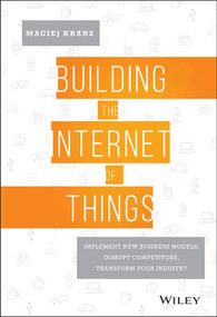 Building the Internet of Things (Implement New Business Models, Disrupt Competitors, Transform Your Industry) by Maciej Kranz, 9781119285663