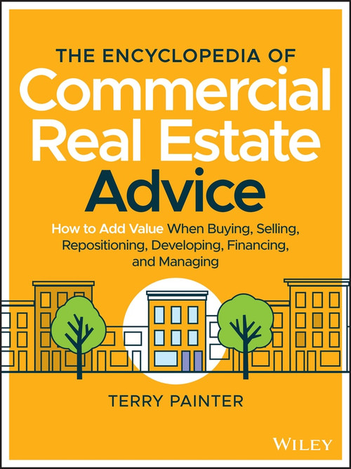 The Encyclopedia of Commercial Real Estate Advice (How to Add Value When Buying, Selling, Repositioning, Developing, Financing, and Managing) by Terry Painter, 9781119629115