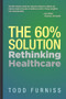 The 60% Solution (Rethinking Healthcare) by Todd Furniss, 9781954437036