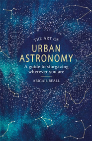 The Art of Urban Astronomy (A Guide to Stargazing Wherever You Are) by Abigail Beall, 9781409192855
