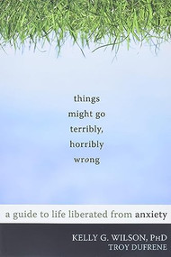 Things Might Go Terribly, Horribly Wrong (A Guide to Life Liberated from Anxiety) by Kelly G. Wilson, Troy DuFrene, 9781572247116