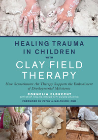 Healing Trauma in Children with Clay Field Therapy (How Sensorimotor Art Therapy Supports the Embodiment of Developmental Milestones) by Cornelia Elbrecht, Cathy A. Malchiodi, PhD, 9781623176716