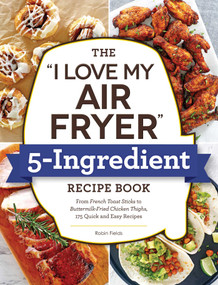 The "I Love My Air Fryer" 5-Ingredient Recipe Book (From French Toast Sticks to Buttermilk-Fried Chicken Thighs, 175 Quick and Easy Recipes) by Robin Fields, 9781507216286