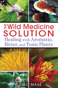 The Wild Medicine Solution (Healing with Aromatic, Bitter, and Tonic Plants) by Guido Masé, 9781620550847