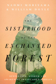 The Sisterhood of the Enchanted Forest (Sustenance, Wisdom, and Awakening in Finland's Karelia) by Naomi Moriyama, William Doyle, 9781643136462