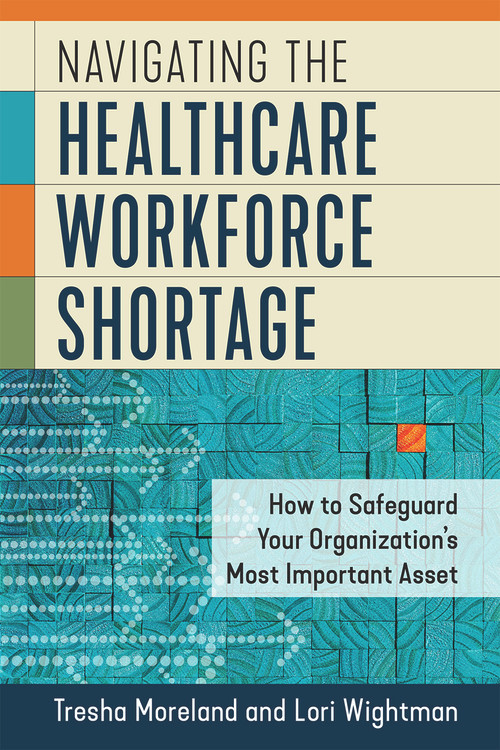 Navigating the Healthcare Workforce Shortage: How to Safeguard Your Organization's Most Important Asset by Lori Wightman, Tresha Moreland, 9781640552876